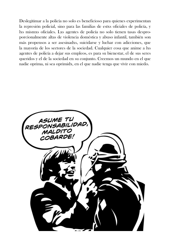 Deslegitimar a la policia no solo s beneficioso para quienes experimentan  I represion policial, sino para las Familias de estxs oficiales de pol s mismxs oficiales. Lxs agentes de policia no solo tienen tasas despro- porcionalmente altas de violencia doméstica y abuso infantl, tambicn son  mis propensos a ser asesinadss, suicidarse y luchar con adicciones, que  la mayoria de los sectores de b socicdad. agentes de policia a d queridos v el de la sociedad en su conjunto. Creemos un mundo en el que  walquier cosa que anime a lxs el de sus seres  cmpleos, es para su bienes  nadic oprima, ni sea oprimidx, en ¢l que nadie tenga que vivir con miedo.  SUME TU e SPONSABILIDAD, MALDITO COBARDE!  